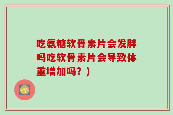 吃氨糖软骨素片会发胖吗吃软骨素片会导致体重增加吗？)