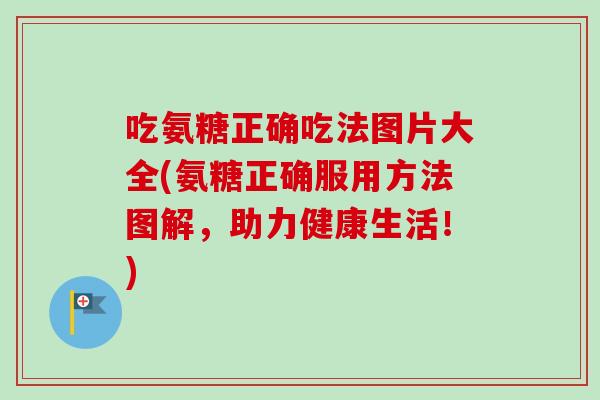 吃氨糖正确吃法图片大全(氨糖正确服用方法图解，助力健康生活！)