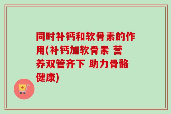 同时补钙和软骨素的作用(补钙加软骨素 营养双管齐下 助力骨骼健康) 同时补钙和软骨素的作用(补钙加软骨素 营养双管齐下 助力骨骼健康)