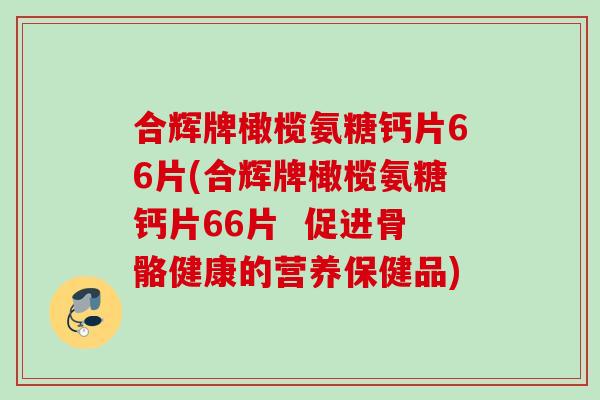 合辉牌橄榄氨糖钙片66片(合辉牌橄榄氨糖钙片66片 促进骨骼健康的营养保健品) 合辉牌橄榄氨糖钙片66片(合辉牌橄榄氨糖钙片66片 促进骨骼健康的营养保健品)