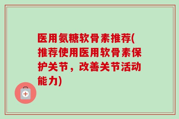 医用氨糖软骨素推荐(推荐使用医用软骨素保护关节，改善关节活动能力)