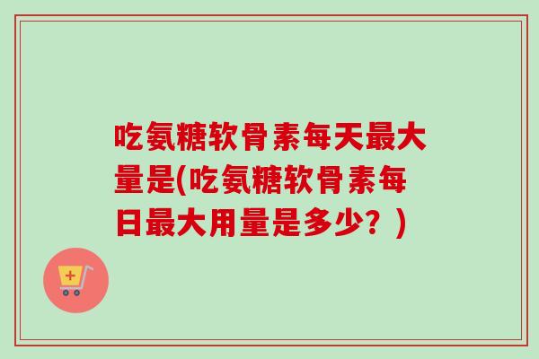 吃氨糖软骨素每天最大量是(吃氨糖软骨素每日最大用量是多少？)