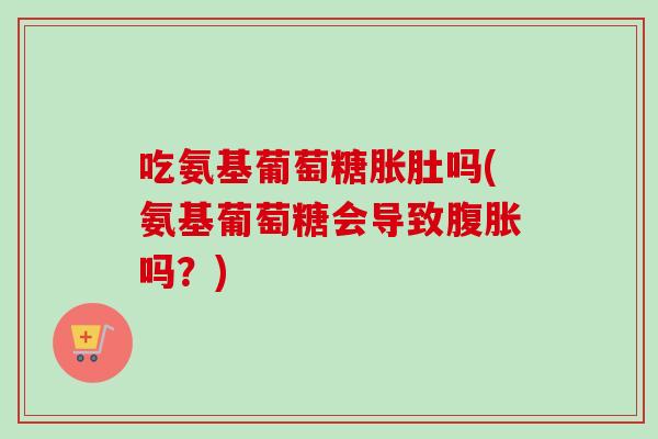 吃氨基葡萄糖胀肚吗(氨基葡萄糖会导致腹胀吗？)
