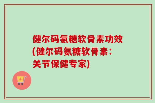 健尔码氨糖软骨素功效(健尔码氨糖软骨素:关节保健专家) 健尔码氨糖软骨素功效(健尔码氨糖软骨素:关节保健专家)