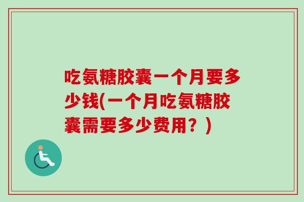 吃氨糖胶囊一个月要多少钱(一个月吃氨糖胶囊需要多少费用？)