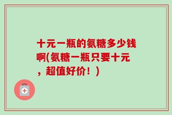 十元一瓶的氨糖多少钱啊(氨糖一瓶只要十元，超值好价！)