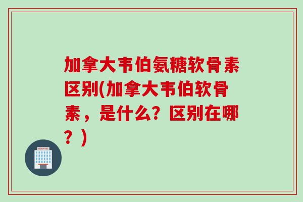 加拿大韦伯氨糖软骨素区别(加拿大韦伯软骨素，是什么？区别在哪？)