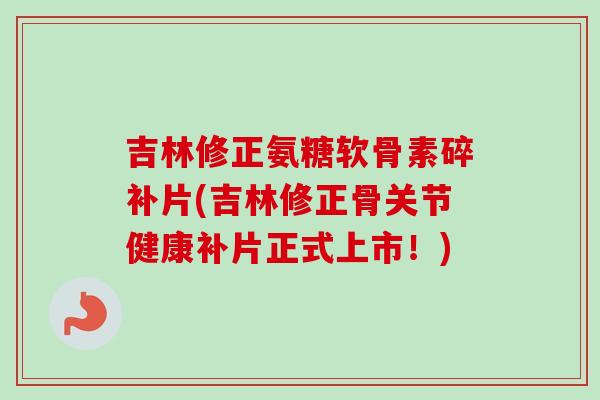 吉林修正氨糖软骨素碎补片(吉林修正骨关节健康补片正式上市！)