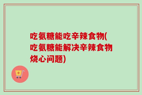 吃氨糖能吃辛辣食物(吃氨糖能解决辛辣食物烧心问题)