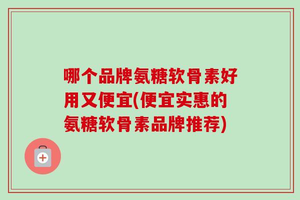 哪个品牌氨糖软骨素好用又便宜(便宜实惠的氨糖软骨素品牌推荐)