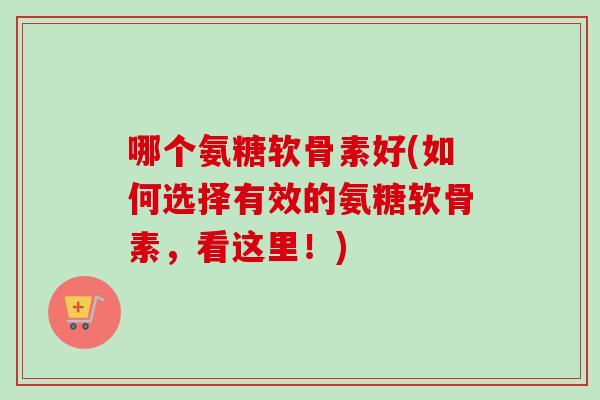 哪个氨糖软骨素好(如何选择有效的氨糖软骨素，看这里！)