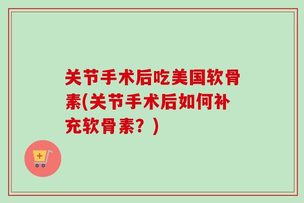 关节手术后吃美国软骨素(关节手术后如何补充软骨素？)