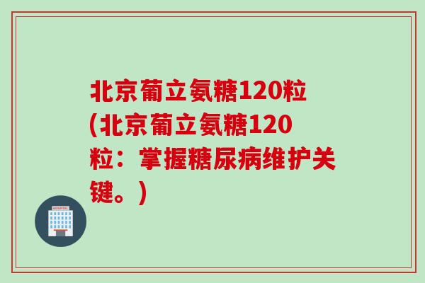 北京葡立氨糖120粒(北京葡立氨糖120粒：掌握糖尿病维护关键。)