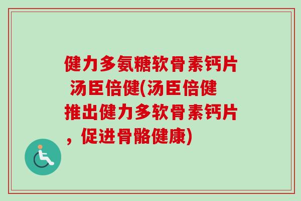 健力多氨糖软骨素钙片 汤臣倍健(汤臣倍健推出健力多软骨素钙片,促进骨骼健康) 健力多氨糖软骨素钙片 汤臣倍健(汤臣倍健推出健力多软骨素钙片,促进骨骼健康)