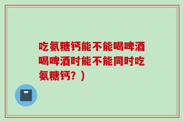 吃氨糖钙能不能喝啤酒喝啤酒时能不能同时吃氨糖钙？)
