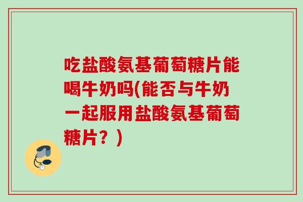 吃盐酸氨基葡萄糖片能喝牛奶吗(能否与牛奶一起服用盐酸氨基葡萄糖片？)