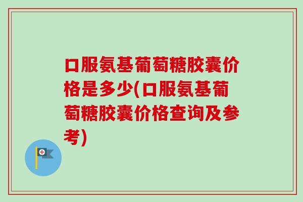 口服氨基葡萄糖胶囊价格是多少(口服氨基葡萄糖胶囊价格查询及参考)