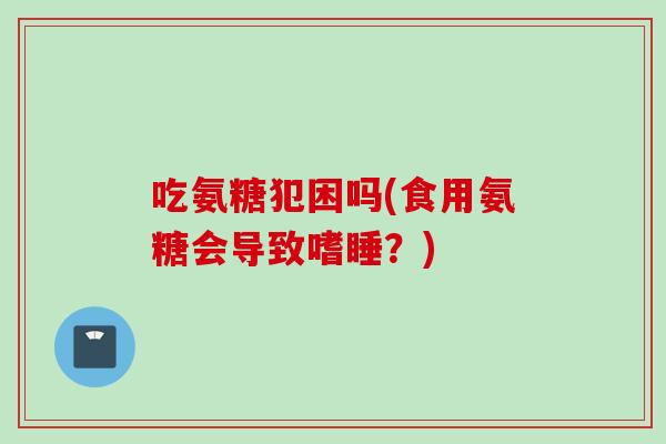 吃氨糖犯困吗(食用氨糖会导致嗜睡？)