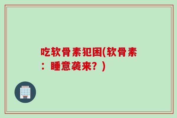 吃软骨素犯困(软骨素：睡意袭来？)