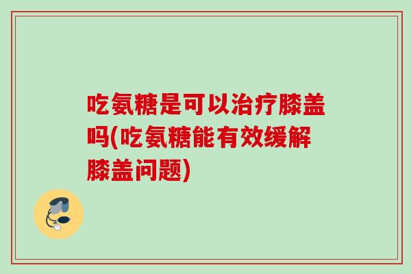 吃氨糖是可以治疗膝盖吗(吃氨糖能有效缓解膝盖问题)
