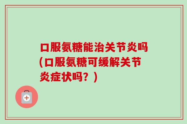 口服氨糖能治关节炎吗(口服氨糖可缓解关节炎症状吗？)