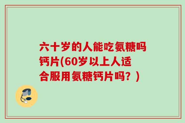 六十岁的人能吃氨糖吗钙片(60岁以上人适合服用氨糖钙片吗？)