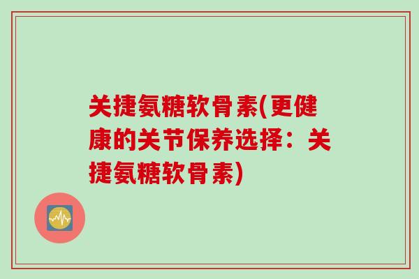 关捷氨糖软骨素(更健康的关节保养选择：关捷氨糖软骨素)