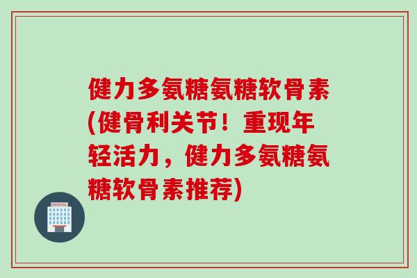 健力多氨糖氨糖软骨素(健骨利关节！重现年轻活力，健力多氨糖氨糖软骨素推荐)