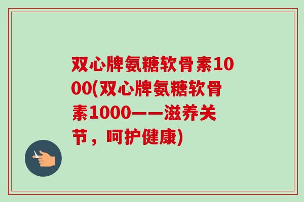 双心牌氨糖软骨素1000(双心牌氨糖软骨素1000——滋养关节，呵护健康)