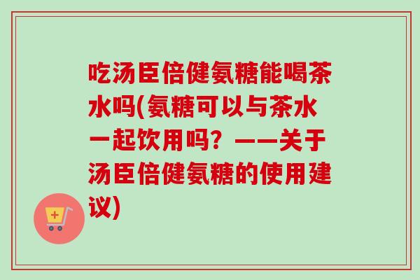 吃汤臣倍健氨糖能喝茶水吗(氨糖可以与茶水一起饮用吗？——关于汤臣倍健氨糖的使用建议)