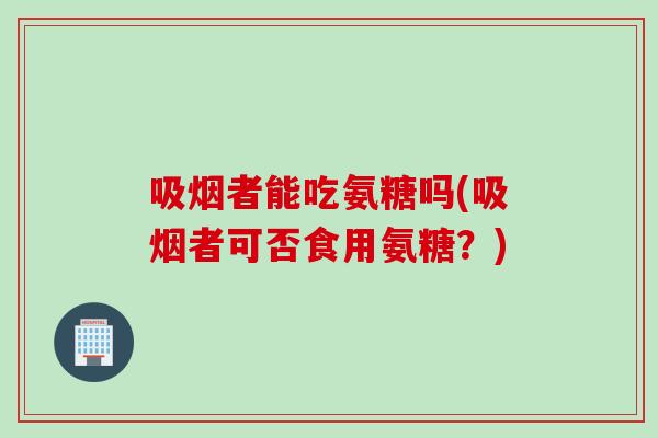 吸烟者能吃氨糖吗(吸烟者可否食用氨糖？)