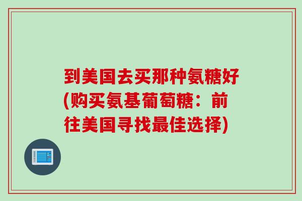 到美国去买那种氨糖好(购买氨基葡萄糖：前往美国寻找最佳选择)