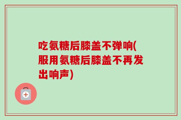 吃氨糖后膝盖不弹响(服用氨糖后膝盖不再发出响声)