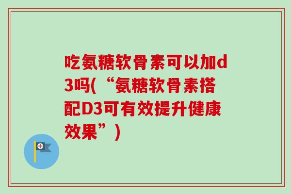 吃氨糖软骨素可以加d3吗(“氨糖软骨素搭配D3可有效提升健康效果”)