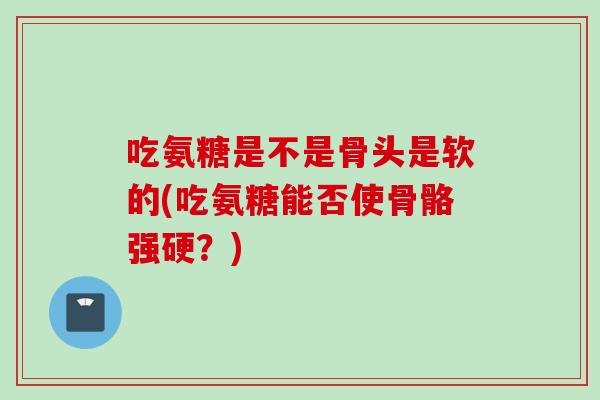 吃氨糖是不是骨头是软的(吃氨糖能否使骨骼强硬？)
