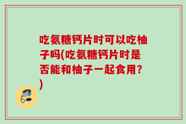 吃氨糖钙片时可以吃柚子吗(吃氨糖钙片时是否能和柚子一起食用？)