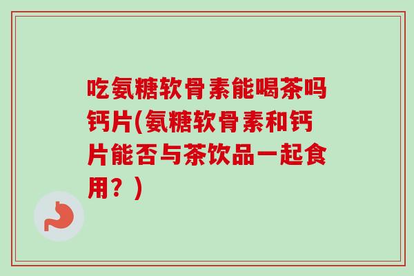 吃氨糖软骨素能喝茶吗钙片(氨糖软骨素和钙片能否与茶饮品一起食用？)