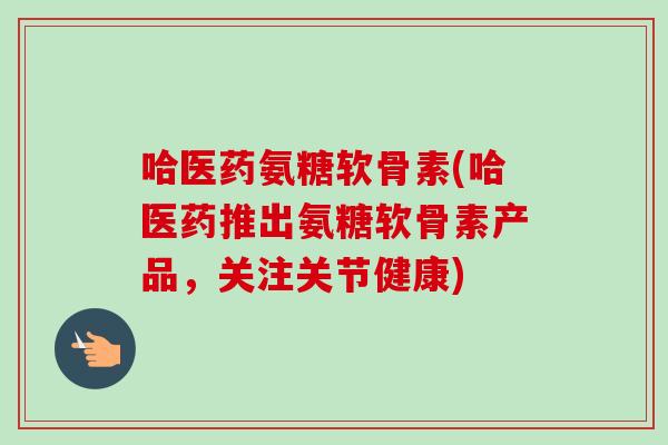 哈医药氨糖软骨素(哈医药推出氨糖软骨素产品，关注关节健康)