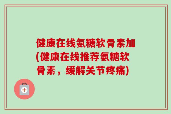 健康在线氨糖软骨素加(健康在线推荐氨糖软骨素，缓解关节疼痛)