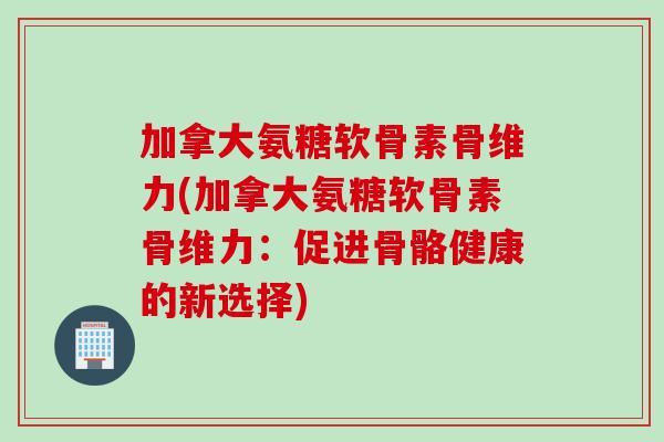 加拿大氨糖软骨素骨维力(加拿大氨糖软骨素骨维力：促进骨骼健康的新选择)
