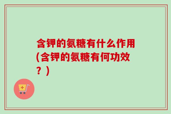 含钾的氨糖有什么作用(含钾的氨糖有何功效？)