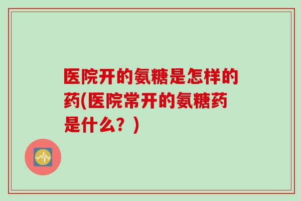 医院开的氨糖是怎样的药(医院常开的氨糖药是什么？)