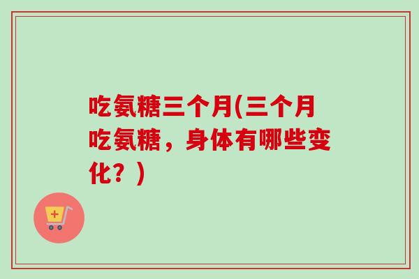 吃氨糖三个月(三个月吃氨糖，身体有哪些变化？)