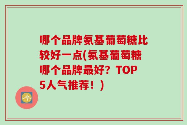 哪个品牌氨基葡萄糖比较好一点(氨基葡萄糖哪个品牌最好？TOP5人气推荐！)