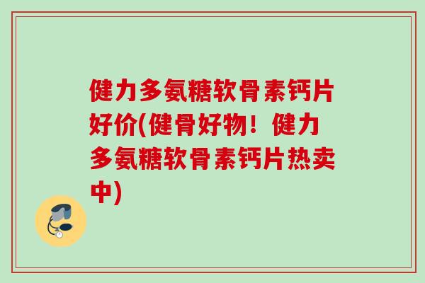 健力多氨糖软骨素钙片好价(健骨好物！健力多氨糖软骨素钙片热卖中)