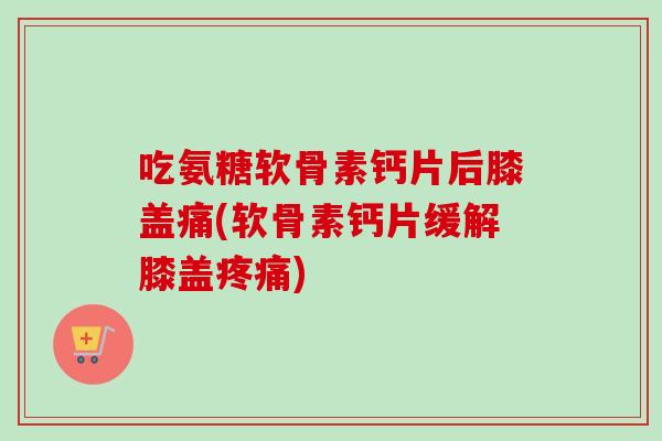吃氨糖软骨素钙片后膝盖痛(软骨素钙片缓解膝盖疼痛)