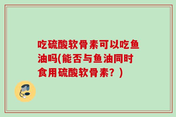 吃硫酸软骨素可以吃鱼油吗(能否与鱼油同时食用硫酸软骨素？)