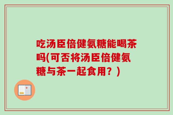 吃汤臣倍健氨糖能喝茶吗(可否将汤臣倍健氨糖与茶一起食用?) 吃汤臣倍健氨糖能喝茶吗(可否将汤臣倍健氨糖与茶一起食用?)