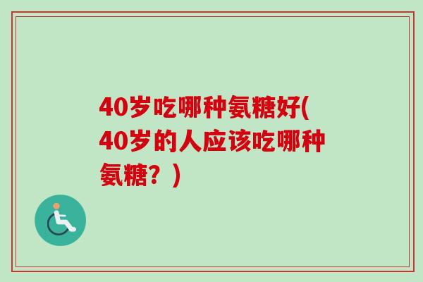 40岁吃哪种氨糖好(40岁的人应该吃哪种氨糖？)