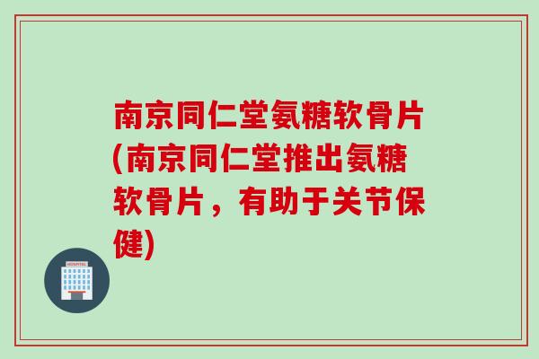 南京同仁堂氨糖软骨片(南京同仁堂推出氨糖软骨片，有助于关节保健)